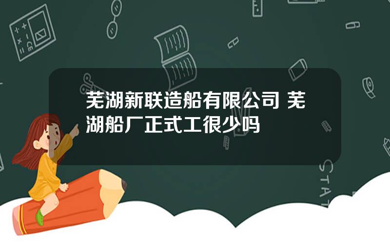 芜湖新联造船有限公司 芜湖船厂正式工很少吗